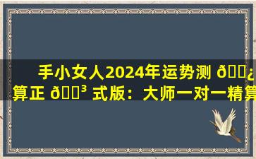 手小女人2024年运势测 🌿 算正 🐳 式版：大师一对一精算入口大揭秘！